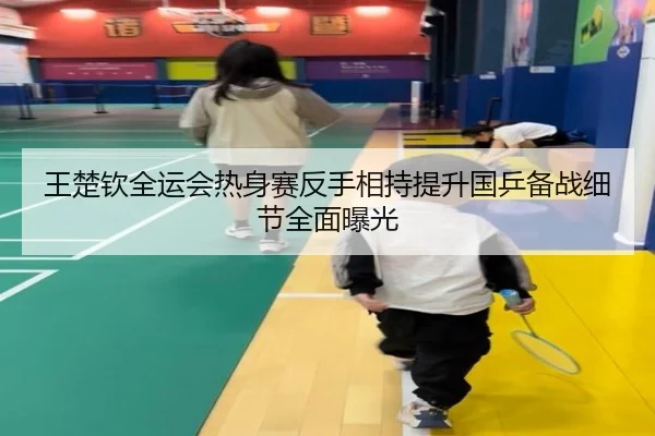 王楚钦全运会热身赛反手相持提升国乒备战细节全面曝光